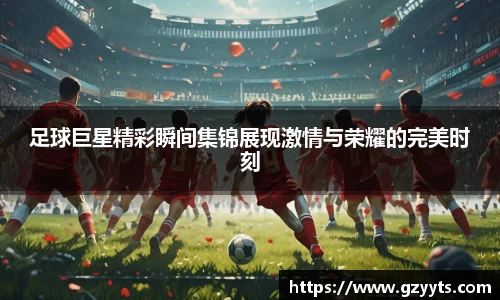 足球巨星精彩瞬间集锦展现激情与荣耀的完美时刻
